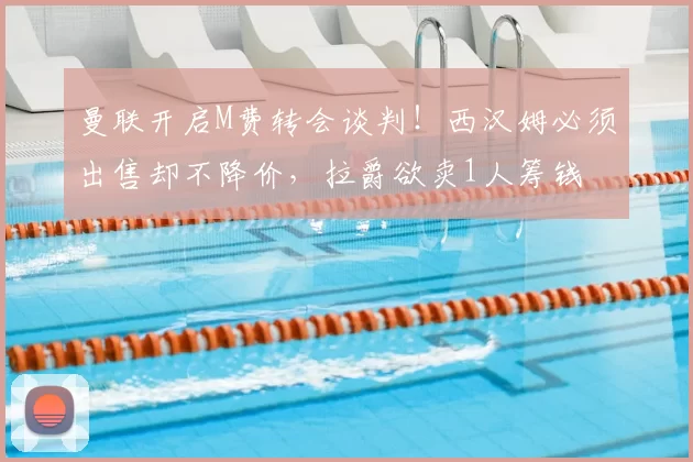 曼联开启M费转会谈判!西汉姆必须出售却不降价,拉爵欲卖1人筹钱