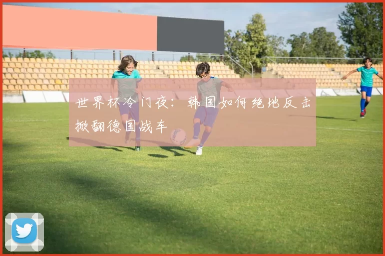 世界杯冷门夜:韩国如何绝地反击掀翻德国战车
