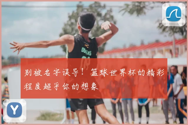 别被名字误导！篮球世界杯的精彩程度超乎你的想象