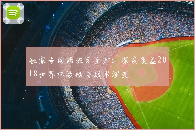 独家专访西班牙主帅:深度复盘2018世界杯战绩与战术演变