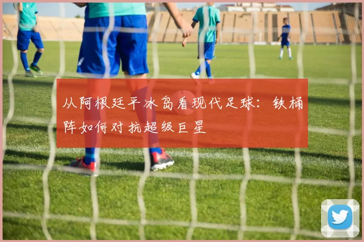 从阿根廷平冰岛看现代足球：铁桶阵如何对抗超级巨星