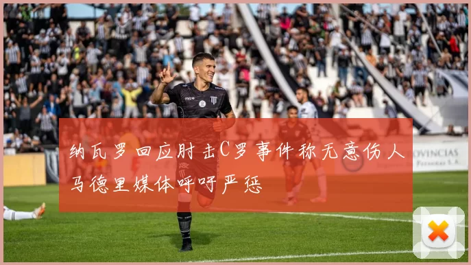 纳瓦罗回应肘击C罗事件称无意伤人马德里媒体呼吁严惩