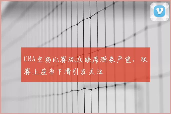 CBA空场比赛观众缺席现象严重,联赛上座率下滑引发关注
