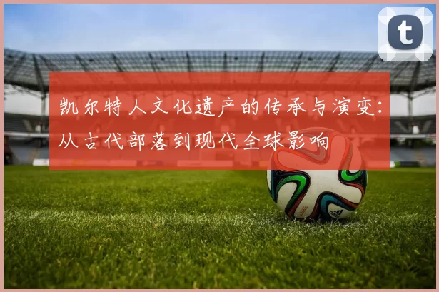 凯尔特人文化遗产的传承与演变:从古代部落到现代全球影响
