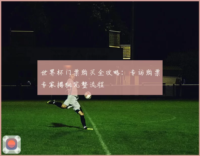 世界杯门票购买全攻略:专访购票专家揭秘完整流程