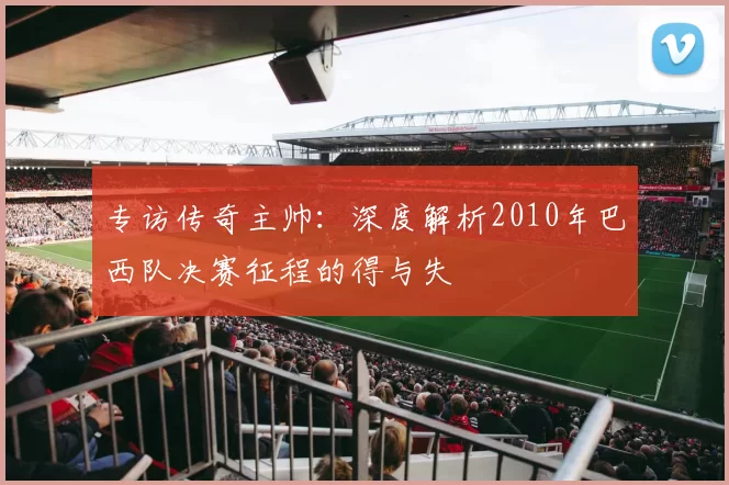 专访传奇主帅：深度解析2010年巴西队决赛征程的得与失
