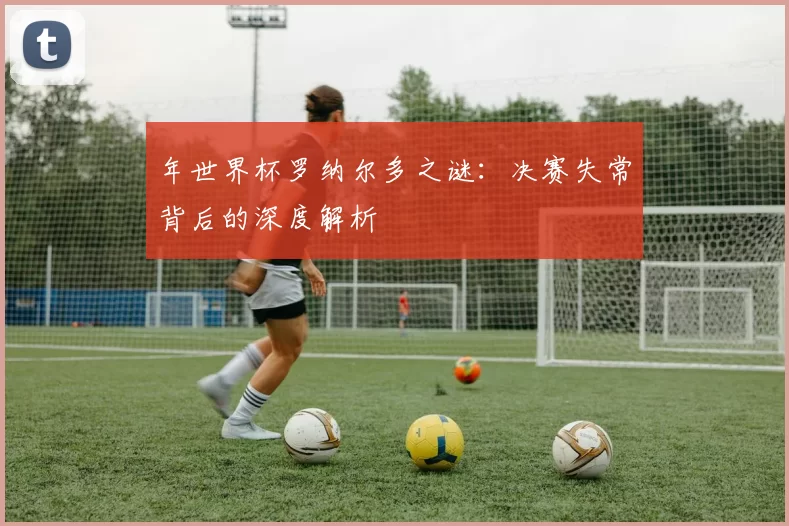 年世界杯罗纳尔多之谜:决赛失常背后的深度解析