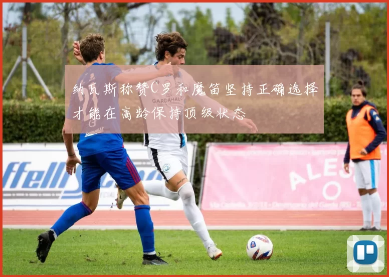 纳瓦斯称赞C罗和魔笛坚持正确选择才能在高龄保持顶级状态