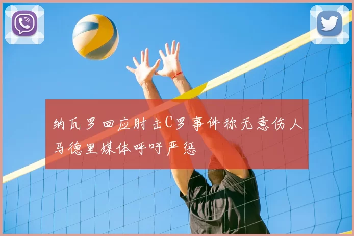 纳瓦罗回应肘击C罗事件称无意伤人马德里媒体呼吁严惩