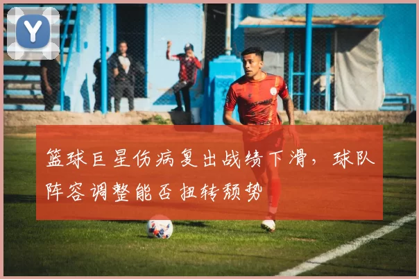 篮球巨星伤病复出战绩下滑，球队阵容调整能否扭转颓势