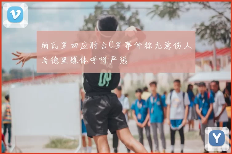 纳瓦罗回应肘击C罗事件称无意伤人马德里媒体呼吁严惩