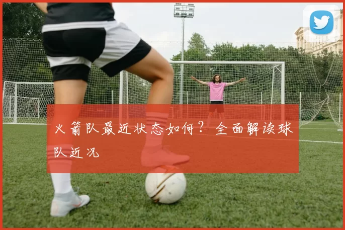 火箭队最近状态如何？全面解读球队近况