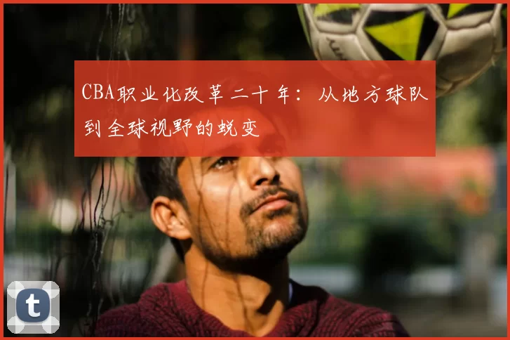CBA职业化改革二十年:从地方球队到全球视野的蜕变