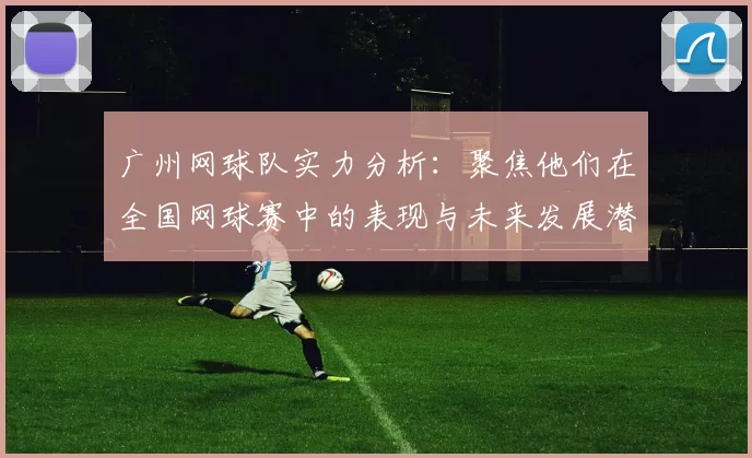 广州网球队实力分析：聚焦他们在全国网球赛中的表现与未来发展潜力