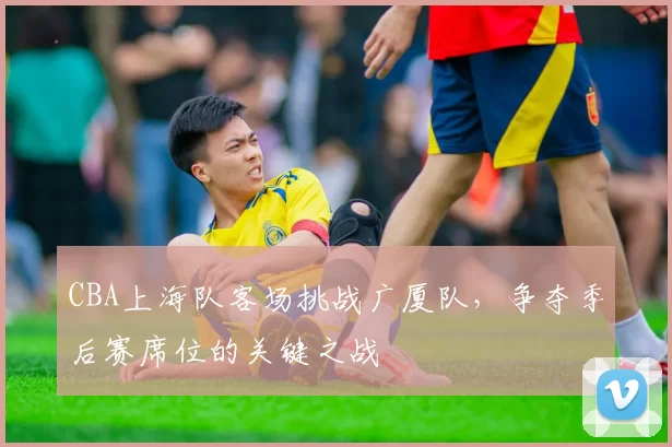 CBA上海队客场挑战广厦队，争夺季后赛席位的关键之战