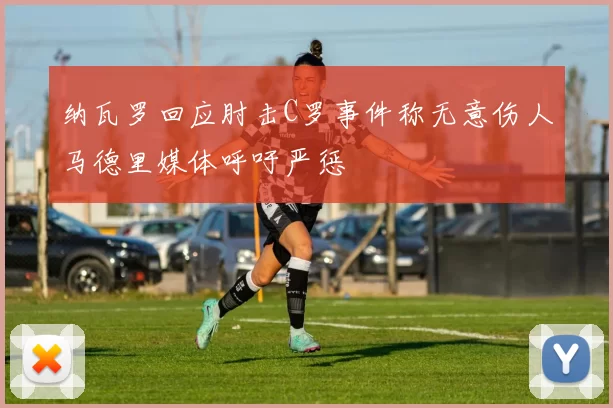 纳瓦罗回应肘击C罗事件称无意伤人马德里媒体呼吁严惩