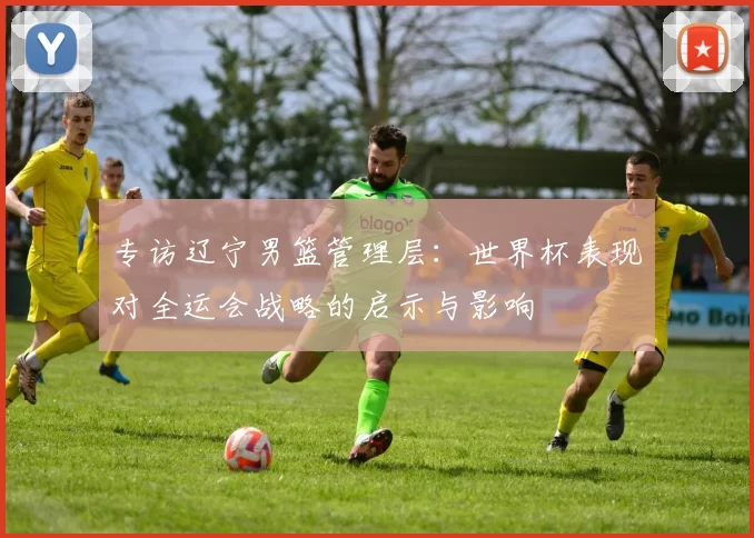 专访辽宁男篮管理层:世界杯表现对全运会战略的启示与影响