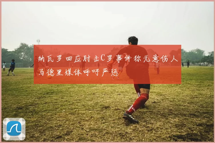 纳瓦罗回应肘击C罗事件称无意伤人马德里媒体呼吁严惩