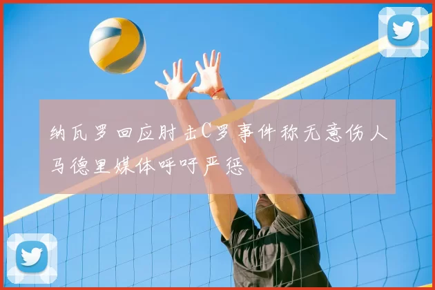 纳瓦罗回应肘击C罗事件称无意伤人马德里媒体呼吁严惩