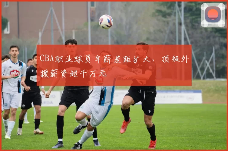 CBA职业球员年薪差距扩大，顶级外援薪资超千万元