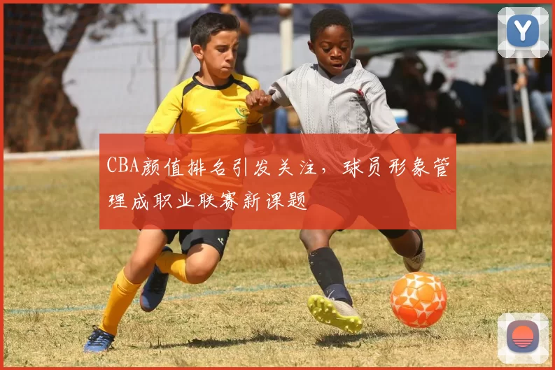 CBA颜值排名引发关注，球员形象管理成职业联赛新课题