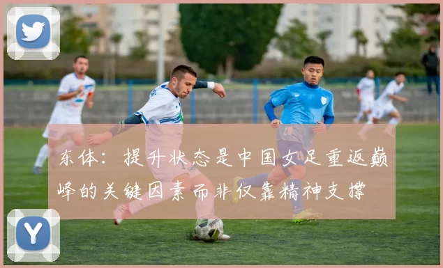 东体：提升状态是中国女足重返巅峰的关键因素而非仅靠精神支撑