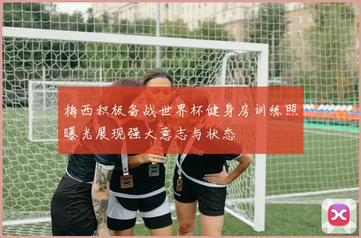 梅西积极备战世界杯健身房训练照曝光展现强大意志与状态