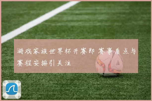 游戏家族世界杯开赛即 赛事看点与赛程安排引关注