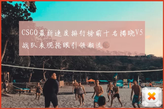 CSGO最新速度排行榜前十名揭晓V5战队表现抢眼引领潮流