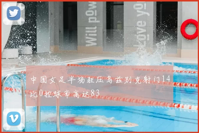中国女足半场狂压乌兹别克射门14比0控球率高达83