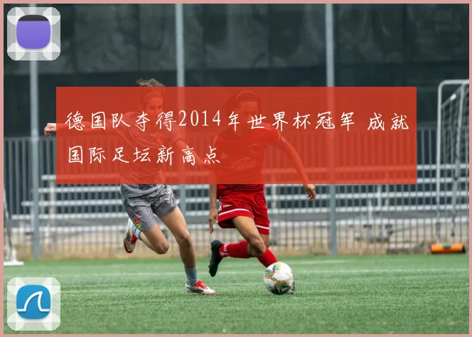 德国队夺得2014年世界杯冠军 成就国际足坛新高点