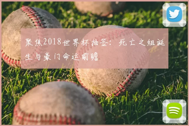 聚焦2018世界杯抽签:死亡之组诞生与豪门命运前瞻