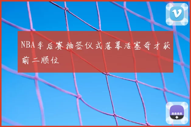 NBA季后赛抽签仪式落幕活塞奇才获前二顺位