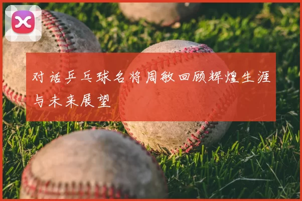 对话乒乓球名将周敏回顾辉煌生涯与未来展望