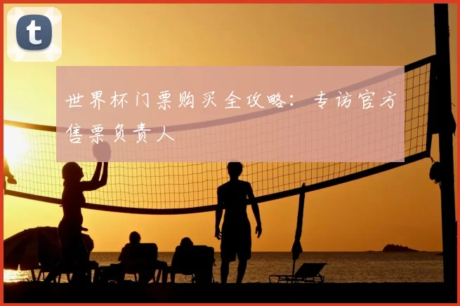 世界杯门票购买全攻略:专访官方售票负责人