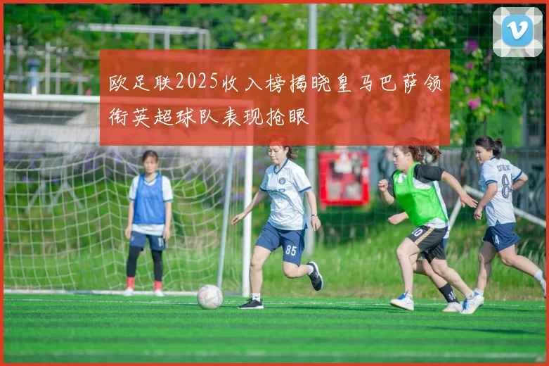 欧足联2025收入榜揭晓皇马巴萨领衔英超球队表现抢眼