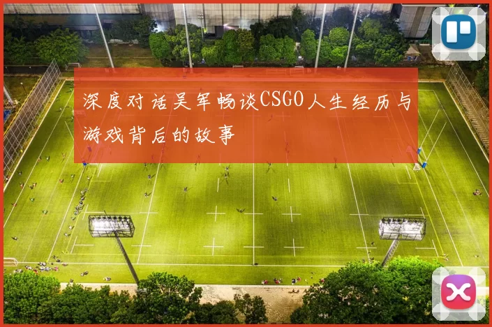 深度对话吴军畅谈CSGO人生经历与游戏背后的故事