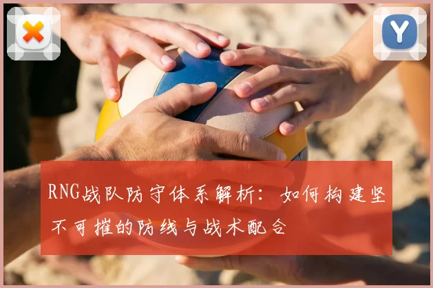 RNG战队防守体系解析:如何构建坚不可摧的防线与战术配合