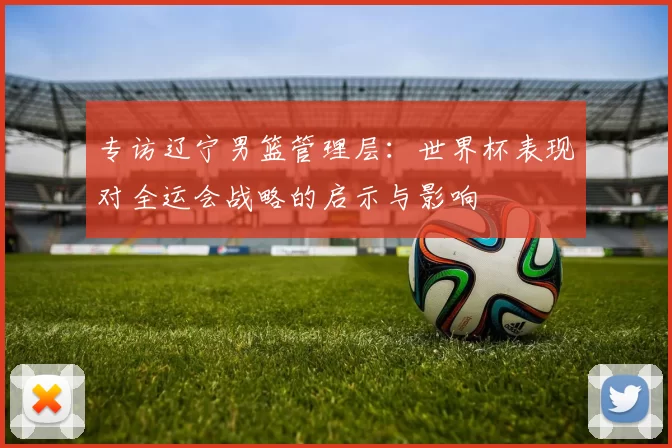 专访辽宁男篮管理层：世界杯表现对全运会战略的启示与影响