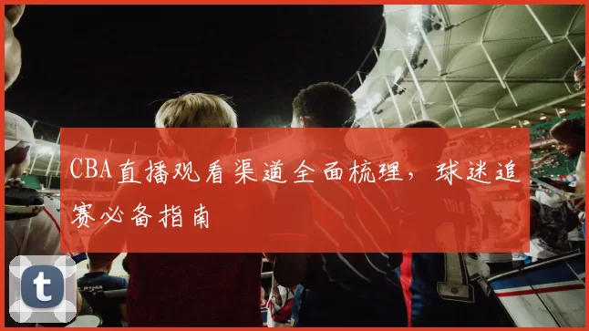 CBA直播观看渠道全面梳理,球迷追赛必备指南