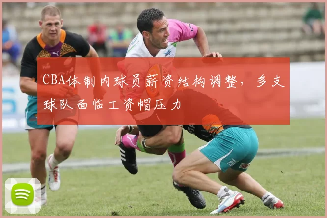 CBA体制内球员薪资结构调整，多支球队面临工资帽压力