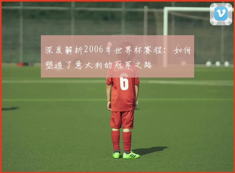 深度解析2006年世界杯赛程：如何塑造了意大利的冠军之路