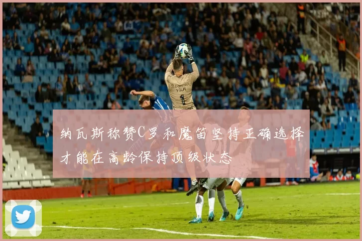 纳瓦斯称赞C罗和魔笛坚持正确选择才能在高龄保持顶级状态