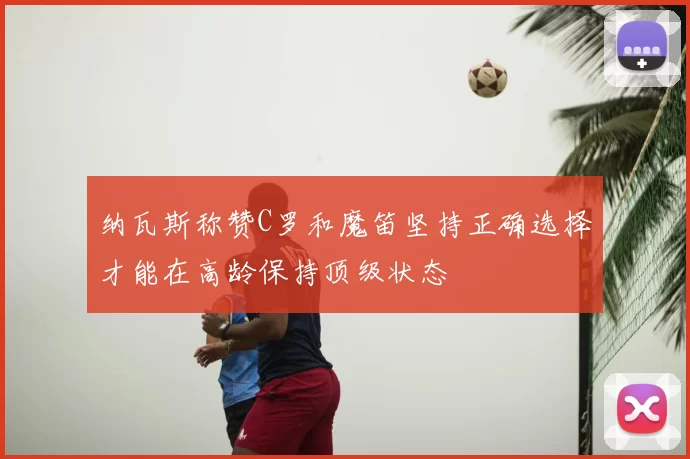 纳瓦斯称赞C罗和魔笛坚持正确选择才能在高龄保持顶级状态