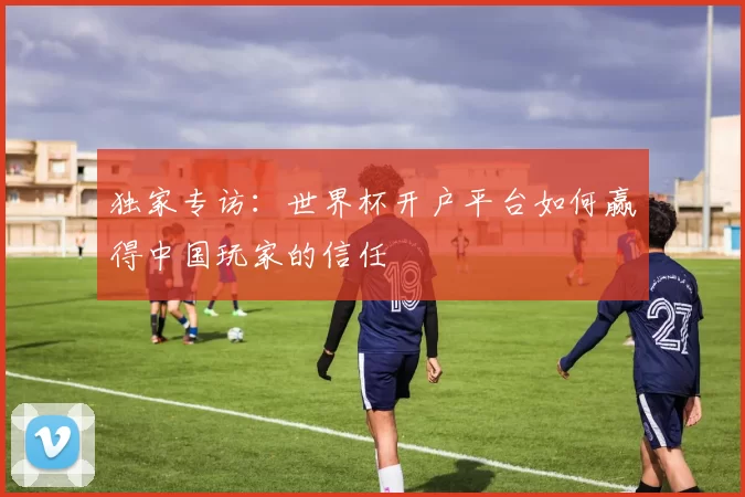 独家专访：世界杯开户平台如何赢得中国玩家的信任