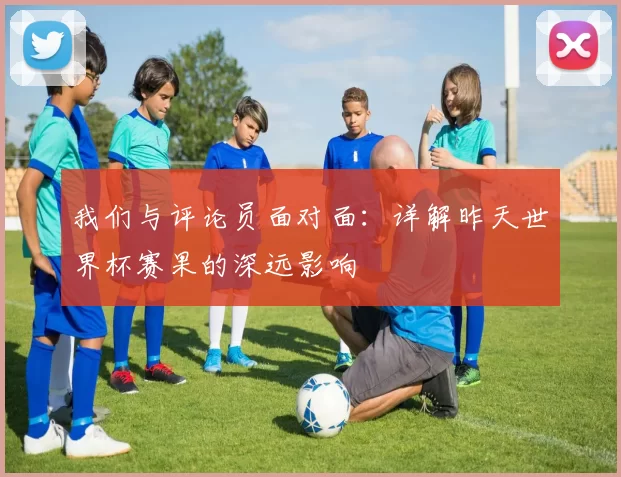 我们与评论员面对面:详解昨天世界杯赛果的深远影响