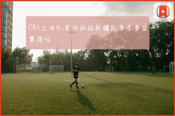 CBA上海队客场挑战新疆队争夺季后赛席位
