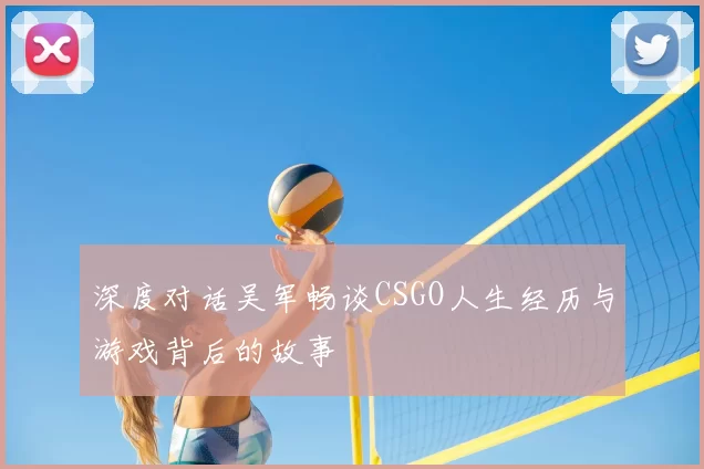 深度对话吴军畅谈CSGO人生经历与游戏背后的故事