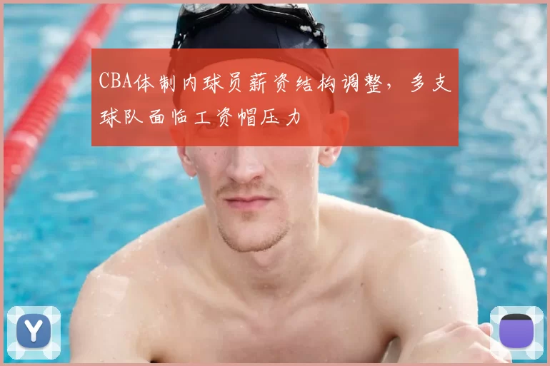 CBA体制内球员薪资结构调整,多支球队面临工资帽压力