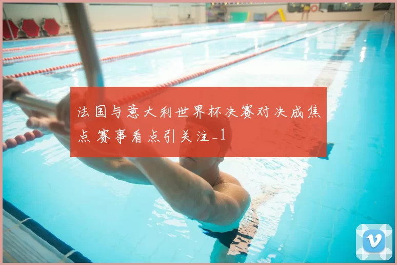 法国与意大利世界杯决赛对决成焦点 赛事看点引关注_1